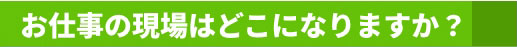 お仕事の現場はどこになりますか？