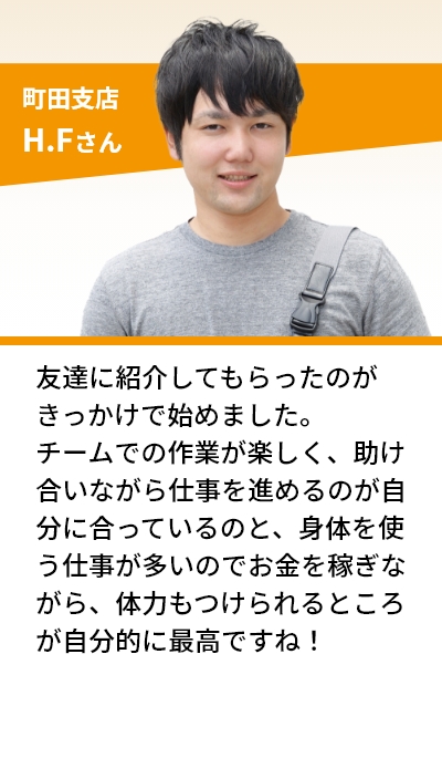 町田支店 H.Fさん 友達に紹介してもらったのがきっかけで始めました。チームでの作業が楽しく、助け合いながら仕事を進めるのが自分に合っているのと、身体を使う仕事が多いのでお金を稼ぎながら、体力もつけられるところが自分的に最高ですね！