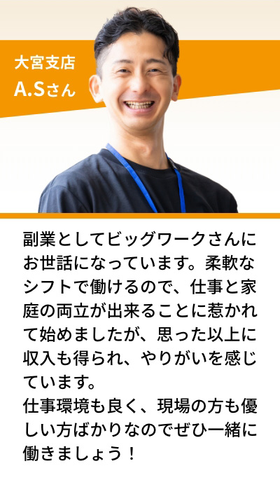 大宮支店 A.Sさん 副業としてビッグワークさんにお世話になっています。柔軟なシフトで働けるので、仕事と家庭の両立が出来ることに惹かれて始めましたが、思った以上に収入も得られ、やりがいを感じています。仕事環境も良く、現場の方も優しい方ばかりなのでぜひ一緒に働きましょう！