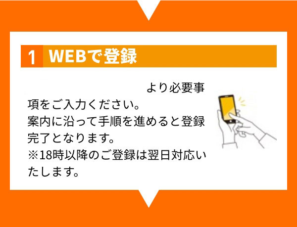 1 WEBで登録 こちらの応募フォームより必要事項をご入力ください。案内に沿って手順を進めると登録完了となります。※18時以降のご登録は翌日対応いたします。